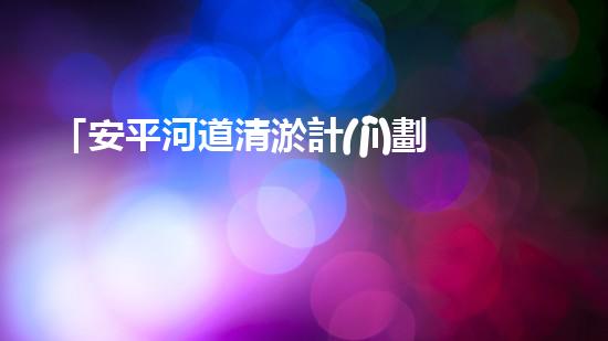 「安平河道清淤計(jì)劃：恢復(fù)河道生態(tài)，保護(hù)城市環(huán)境」